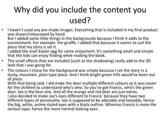 Why did you include the content you
used?
• I haven’t used any pre-made images. Everything that is included in my final product
was drawn/rotoscoped by hand.
But I added some little things in the backgrounds because I think it adds to the
environment. For example: the giraffe. I added that because it seems to suit the
place that my story is set it.
I added the snail Easter egg for some enjoyment. It’s something small and simple
that the kids can enjoy finding while reading the book.
• The small effects that are included (such as the shadowing) really add to the 3D
look that I was going for.
• The colours I chose for the background was simply because I set the story in a
dusty, mountain, plain type place. And I think bright green hills would’ve been out
of place.
With that being said, I did make the deer multiple different colours so it was easier
for the children to understand who’s who. So you’ve got Francis, who’s the green
deer. Joe is the blue one. And all the orange and red deer are just extras.
I also decided to make Joe’s eyes different to Francis’ because they have two
different types of personality. Joe is supposed to be adorable and loveable, hence
the big, white, anime styled eyes with a black outline. Whereas Francis is more the
serious type, hence the more normal looking eyes.
 