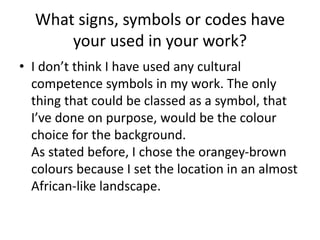 What signs, symbols or codes have
your used in your work?
• I don’t think I have used any cultural
competence symbols in my work. The only
thing that could be classed as a symbol, that
I’ve done on purpose, would be the colour
choice for the background.
As stated before, I chose the orangey-brown
colours because I set the location in an almost
African-like landscape.
 
