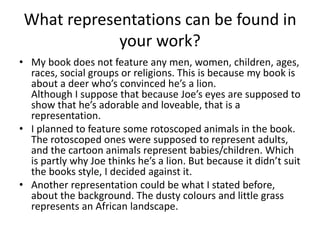 What representations can be found in
your work?
• My book does not feature any men, women, children, ages,
races, social groups or religions. This is because my book is
about a deer who’s convinced he’s a lion.
Although I suppose that because Joe’s eyes are supposed to
show that he’s adorable and loveable, that is a
representation.
• I planned to feature some rotoscoped animals in the book.
The rotoscoped ones were supposed to represent adults,
and the cartoon animals represent babies/children. Which
is partly why Joe thinks he’s a lion. But because it didn’t suit
the books style, I decided against it.
• Another representation could be what I stated before,
about the background. The dusty colours and little grass
represents an African landscape.
 