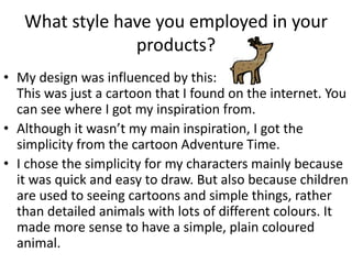 What style have you employed in your
products?
• My design was influenced by this:
This was just a cartoon that I found on the internet. You
can see where I got my inspiration from.
• Although it wasn’t my main inspiration, I got the
simplicity from the cartoon Adventure Time.
• I chose the simplicity for my characters mainly because
it was quick and easy to draw. But also because children
are used to seeing cartoons and simple things, rather
than detailed animals with lots of different colours. It
made more sense to have a simple, plain coloured
animal.
 