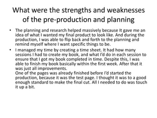 What were the strengths and weaknesses
of the pre-production and planning
• The planning and research helped massively because It gave me an
idea of what I wanted my final product to look like. And during the
production, I was able to flip back and forth to the planning and
remind myself where I want specific things to be.
• I managed my time by creating a time sheet. It had how many
sessions I had to create my book, and what I’d do in each session to
ensure that I got my book completed in time. Despite this, I was
able to finish my book basically within the first week. After that it
was just all improvements.
One of the pages was already finished before I’d started the
production, because it was the test page. I thought it was to a good
enough standard to make the final cut. All I needed to do was touch
it up a bit.
 