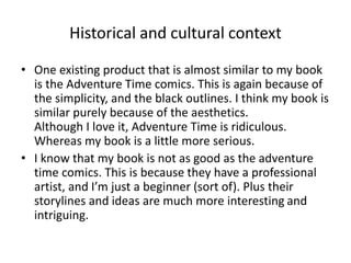 Historical and cultural context
• One existing product that is almost similar to my book
is the Adventure Time comics. This is again because of
the simplicity, and the black outlines. I think my book is
similar purely because of the aesthetics.
Although I love it, Adventure Time is ridiculous.
Whereas my book is a little more serious.
• I know that my book is not as good as the adventure
time comics. This is because they have a professional
artist, and I’m just a beginner (sort of). Plus their
storylines and ideas are much more interesting and
intriguing.
 