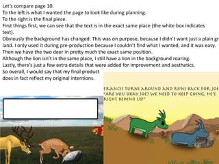 Let’s compare page 10.
To the left is what I wanted the page to look like during planning.
To the right is the final piece.
First things first, we can see that the text is in the exact same place (the white box indicates
text).
Obviously the background has changed. This was on purpose, because I didn’t want just a plain gra
land. I only used it during pre-production because I couldn’t find what I wanted, and it was easy.
Then we have the two deer in pretty much the exact same position.
Although the lion isn’t in the same place, I still have a lion in the background roaring.
Lastly, there’s just a few extra details that were added for improvement and aesthetics.
So overall, I would say that my final product
does in fact reflect my original intentions.
 