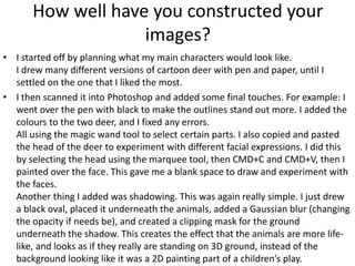 How well have you constructed your
images?
• I started off by planning what my main characters would look like.
I drew many different versions of cartoon deer with pen and paper, until I
settled on the one that I liked the most.
• I then scanned it into Photoshop and added some final touches. For example: I
went over the pen with black to make the outlines stand out more. I added the
colours to the two deer, and I fixed any errors.
All using the magic wand tool to select certain parts. I also copied and pasted
the head of the deer to experiment with different facial expressions. I did this
by selecting the head using the marquee tool, then CMD+C and CMD+V, then I
painted over the face. This gave me a blank space to draw and experiment with
the faces.
Another thing I added was shadowing. This was again really simple. I just drew
a black oval, placed it underneath the animals, added a Gaussian blur (changing
the opacity if needs be), and created a clipping mask for the ground
underneath the shadow. This creates the effect that the animals are more life-
like, and looks as if they really are standing on 3D ground, instead of the
background looking like it was a 2D painting part of a children’s play.
 