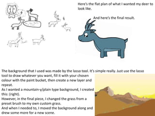 Here’s the flat plan of what I wanted my deer to
look like.
And here’s the final result.
The background that I used was made by the lasso tool. It’s simple really. Just use the lasso
tool to draw whatever you want, fill it with your chosen
colour with the paint bucket, then create a new layer and
repeat.
As I wanted a mountain-y/plain type background, I created
this: (right).
However, in the final piece, I changed the grass from a
preset brush to my own custom grass.
And when I needed to, I moved the background along and
drew some more for a new scene.
 