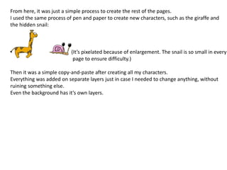 From here, it was just a simple process to create the rest of the pages.
I used the same process of pen and paper to create new characters, such as the giraffe and
the hidden snail:
(It’s pixelated because of enlargement. The snail is so small in every
page to ensure difficulty.)
Then it was a simple copy-and-paste after creating all my characters.
Everything was added on separate layers just in case I needed to change anything, without
ruining something else.
Even the background has it’s own layers.
 