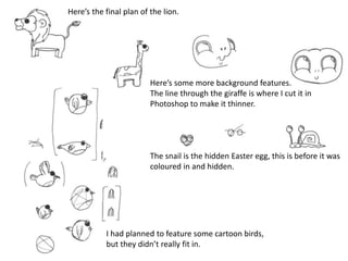 Here’s the final plan of the lion.
I had planned to feature some cartoon birds,
but they didn’t really fit in.
Here’s some more background features.
The line through the giraffe is where I cut it in
Photoshop to make it thinner.
The snail is the hidden Easter egg, this is before it was
coloured in and hidden.
 
