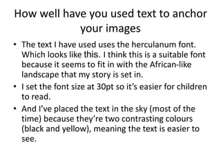 How well have you used text to anchor
your images
• The text I have used uses the herculanum font.
Which looks like this. I think this is a suitable font
because it seems to fit in with the African-like
landscape that my story is set in.
• I set the font size at 30pt so it’s easier for children
to read.
• And I’ve placed the text in the sky (most of the
time) because they’re two contrasting colours
(black and yellow), meaning the text is easier to
see.
 