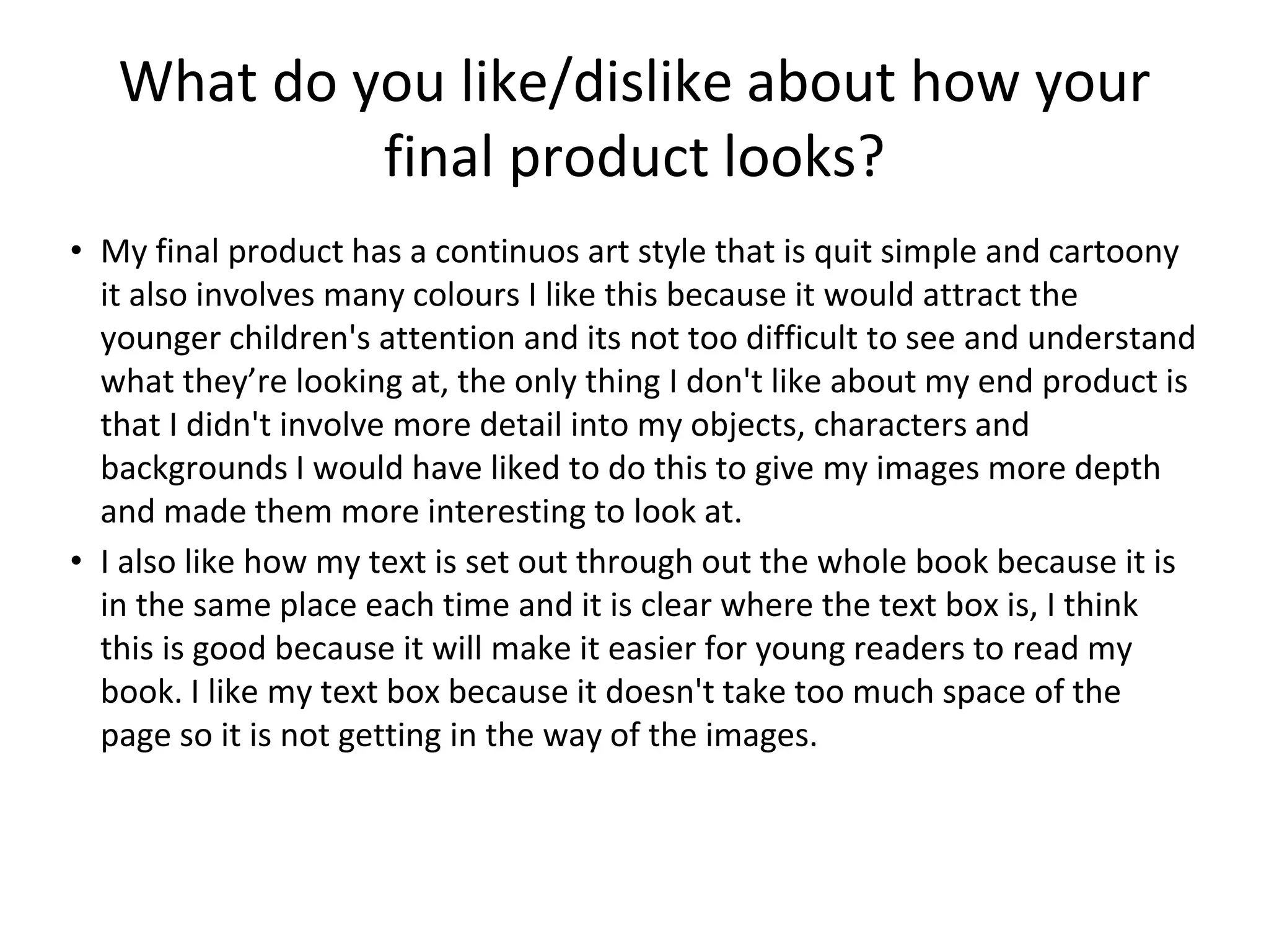 What do you like/dislike about how your
final product looks?
• My final product has a continuos art style that is quit simple and cartoony
it also involves many colours I like this because it would attract the
younger children's attention and its not too difficult to see and understand
what they’re looking at, the only thing I don't like about my end product is
that I didn't involve more detail into my objects, characters and
backgrounds I would have liked to do this to give my images more depth
and made them more interesting to look at.
• I also like how my text is set out through out the whole book because it is
in the same place each time and it is clear where the text box is, I think
this is good because it will make it easier for young readers to read my
book. I like my text box because it doesn't take too much space of the
page so it is not getting in the way of the images.
 
