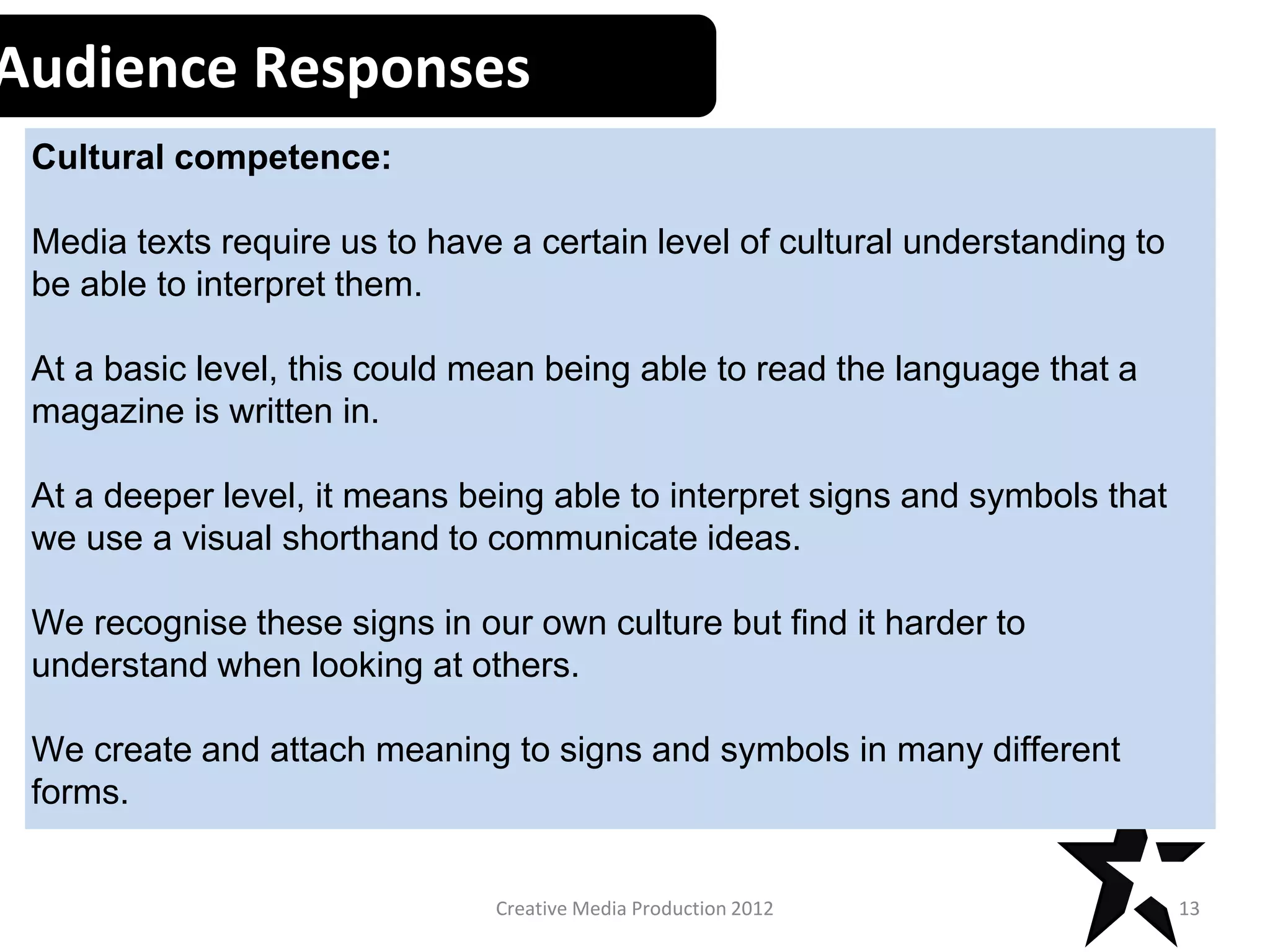 Creative Media Production 2012
Audience Responses
Cultural competence:
Media texts require us to have a certain level of cultural understanding to
be able to interpret them.
At a basic level, this could mean being able to read the language that a
magazine is written in.
At a deeper level, it means being able to interpret signs and symbols that
we use a visual shorthand to communicate ideas.
We recognise these signs in our own culture but find it harder to
understand when looking at others.
We create and attach meaning to signs and symbols in many different
forms.
13
 