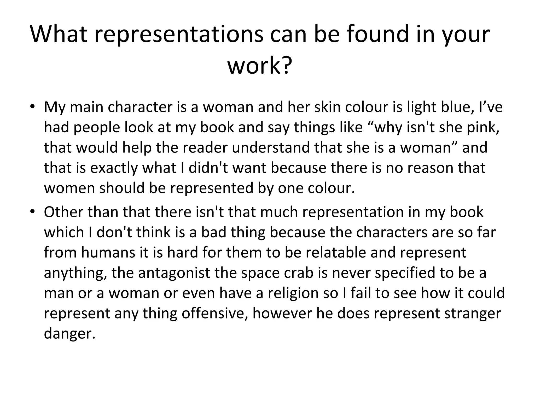 What representations can be found in your
work?
• My main character is a woman and her skin colour is light blue, I’ve
had people look at my book and say things like “why isn't she pink,
that would help the reader understand that she is a woman” and
that is exactly what I didn't want because there is no reason that
women should be represented by one colour.
• Other than that there isn't that much representation in my book
which I don't think is a bad thing because the characters are so far
from humans it is hard for them to be relatable and represent
anything, the antagonist the space crab is never specified to be a
man or a woman or even have a religion so I fail to see how it could
represent any thing offensive, however he does represent stranger
danger.
 