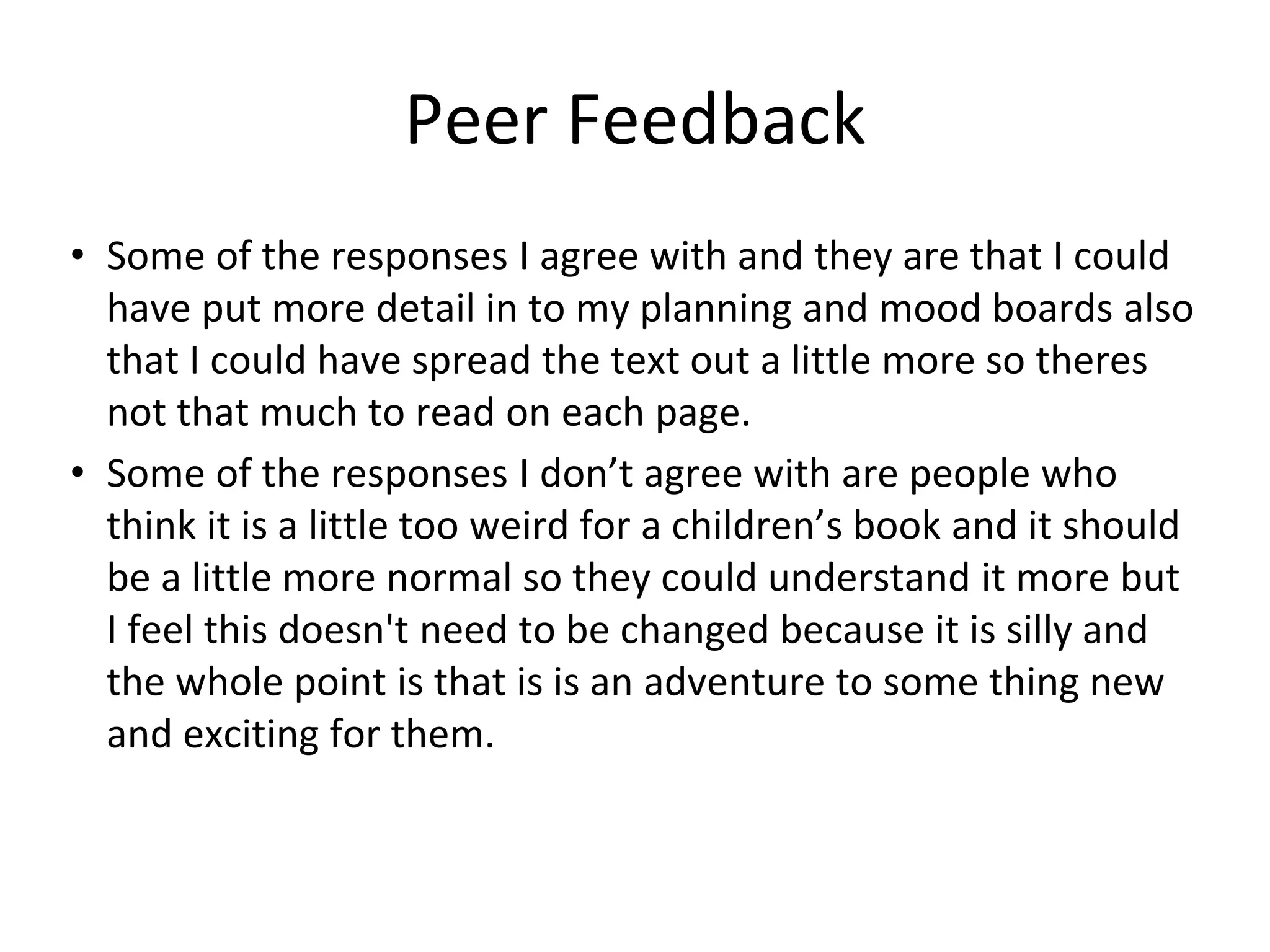Peer Feedback
• Some of the responses I agree with and they are that I could
have put more detail in to my planning and mood boards also
that I could have spread the text out a little more so theres
not that much to read on each page.
• Some of the responses I don’t agree with are people who
think it is a little too weird for a children’s book and it should
be a little more normal so they could understand it more but
I feel this doesn't need to be changed because it is silly and
the whole point is that is is an adventure to some thing new
and exciting for them.
 