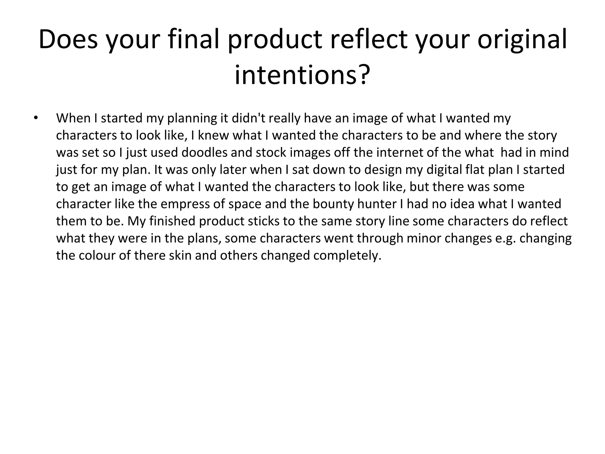 Does your final product reflect your original
intentions?
• When I started my planning it didn't really have an image of what I wanted my
characters to look like, I knew what I wanted the characters to be and where the story
was set so I just used doodles and stock images off the internet of the what had in mind
just for my plan. It was only later when I sat down to design my digital flat plan I started
to get an image of what I wanted the characters to look like, but there was some
character like the empress of space and the bounty hunter I had no idea what I wanted
them to be. My finished product sticks to the same story line some characters do reflect
what they were in the plans, some characters went through minor changes e.g. changing
the colour of there skin and others changed completely.
 