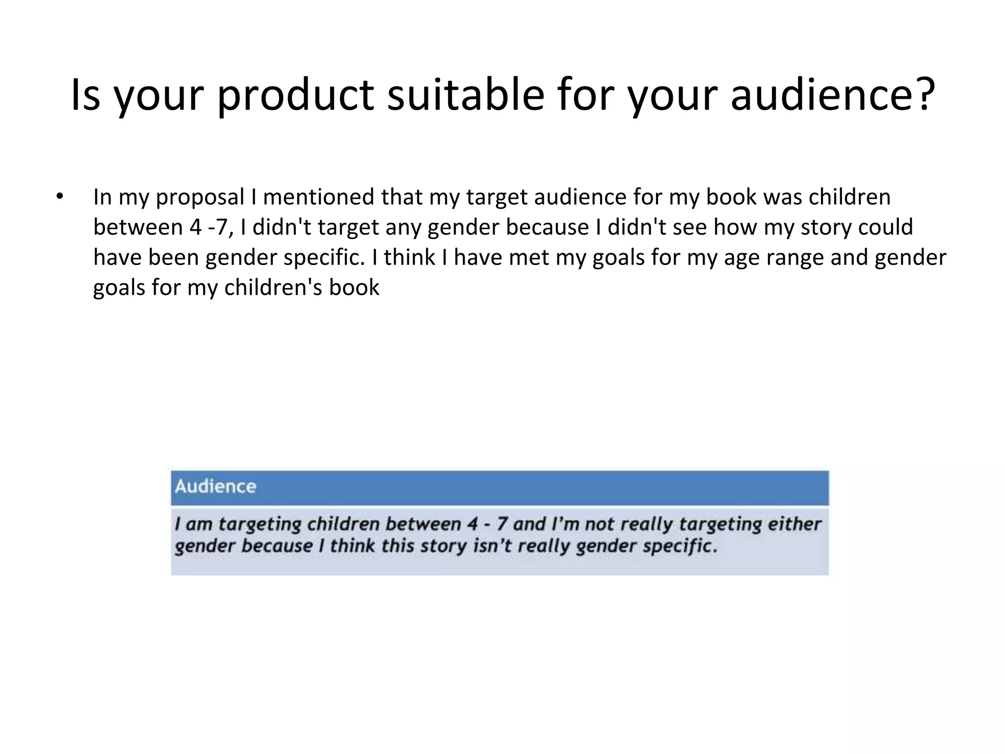 Is your product suitable for your audience?
• In my proposal I mentioned that my target audience for my book was children
between 4 -7, I didn't target any gender because I didn't see how my story could
have been gender specific. I think I have met my goals for my age range and gender
goals for my children's book
 