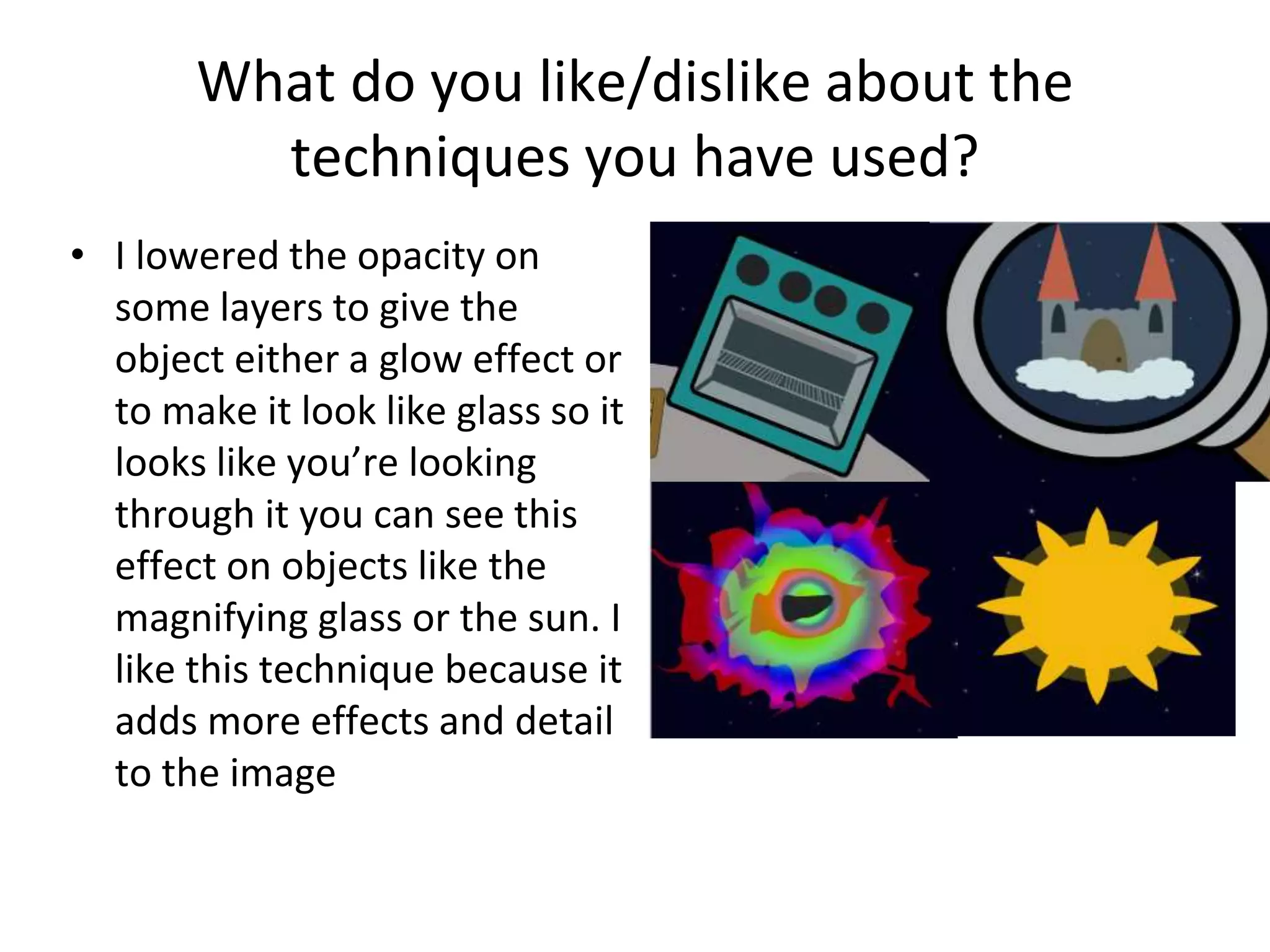 What do you like/dislike about the
techniques you have used?
• I lowered the opacity on
some layers to give the
object either a glow effect or
to make it look like glass so it
looks like you’re looking
through it you can see this
effect on objects like the
magnifying glass or the sun. I
like this technique because it
adds more effects and detail
to the image
 