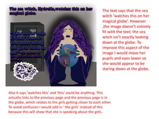 The text says that the sea
witch ‘watches this on her
magical globe’. However
,the image doesn’t entirely
fit with the text; the sea
witch isn’t exactly looking
down at the globe. To
improve this aspect of the
image I would move her
pupils and eyes lower so
she would appear to be
staring down at the globe.
Also it says ‘watches this’ and ‘this’ could be anything. This
actually links to the previous page and the previous page is in
the globe, which relates to the girls getting closer to each other.
To avoid confusion I would add in ‘ the girls’ instead of this
because this will show that she is speaking about the girls.
 