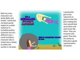 Both my main
characters are
white-Belle and
Arielle. I think that
my book would
appeal to a wider
audience if I
included another
character but of a
different race. I
could included a
character who is
mixed race or black
to widen the
variety in my book.
I wanted the
girls to be
represent as
good so that the
girls reading the
story would look
up to them and
want to be like
them. They are
innocent and
good. They also
are pretty so
they give a good
representation
of women.
 