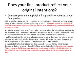 Does your final product reflect your
original intentions?
• Compare your planning/digital flat plans/ storyboards to your
final product
Well originally I was going to do a longer story but I have to shorten it because it was
going to be a lot more than 12 pages long, if I didn’t. I jumped further in the story so
that the story would happen in one day ,rather than belle having to re-enter the ocean
to find her sister.
My mind map does match my final product because it has the same characters into. In
my first mind map I had more characters. As result of my story being condensed, I had
to remove some characters which were the queen ,Ariel's friend Eugene etc.
I feel like my digital flat plans so reflect my story because they have the elements that
were on my page. It is a reflection of what content will be on the page. Despite that
the arrangement of the pages and proportions aren’t exactly right.
In regards to the final script and my final product, I changed a few minor things. I
decided to do this because I thought it fitted better in the book. For example on page
7 I was going to do like narrator was going to say some text but I decided to do it so
the sea witch said it instead-this involved changing a few words and added a few as
well.
 