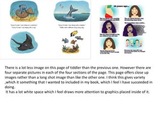 There is a lot less image on this page of tiddler than the previous one. However there are
four separate pictures in each of the four sections of the page. This page offers close up
images rather than a long shot image than like the other one. I think this gives variety
,which it something that I wanted to included in my book, which I feel I have succeeded in
doing.
It has a lot white space which I feel draws more attention to graphics placed inside of it.
 