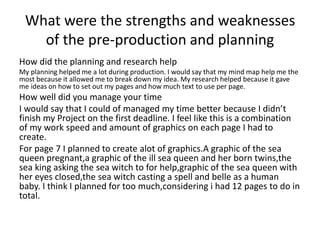 What were the strengths and weaknesses
of the pre-production and planning
How did the planning and research help
My planning helped me a lot during production. I would say that my mind map help me the
most because it allowed me to break down my idea. My research helped because it gave
me ideas on how to set out my pages and how much text to use per page.
How well did you manage your time
I would say that I could of managed my time better because I didn’t
finish my Project on the first deadline. I feel like this is a combination
of my work speed and amount of graphics on each page I had to
create.
For page 7 I planned to create alot of graphics.A graphic of the sea
queen pregnant,a graphic of the ill sea queen and her born twins,the
sea king asking the sea witch to for help,graphic of the sea queen with
her eyes closed,the sea witch casting a spell and belle as a human
baby. I think I planned for too much,considering i had 12 pages to do in
total.
 