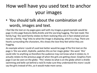 How well have you used text to anchor
your images
• You should talk about the combination of
words, images and text.
I feel like the text on my pages goes well with my images,a good example would be
page 11.this page features Belle,Arielle and the sea king hugging. The text reads ‘the
family hug.’ the word family relates to them realising they are in fact related and can
now be a family. ‘Hug’ links to what the image is displaying, which is a hug. There are
hearts surrounding the characters, this shows the love they feel whilst they are
hugging.
An example where I could of used text better would be page 4.The first text on the
page is ‘the sea witch ,Hydrella ,watches this on her magic globe.’ the word ‘this’
could refer to anything so therefore the audience may not know what it relates to. It
actually relates to the previous page of when the girls are getting closer. Graphics from
page 3 can be seen on the globe. ‘This’ relates to what is on the globe which is Arielle
swimming and belle sat behind a rock.To make sure they understand this more I could
say the girls instead of this ,so it would make more sense.
 