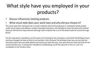 What style have you employed in your
products?
• Discuss influences/ existing products
• What visual style does your work have and why did you choose it?
The visual style that I have gone for is a quite simplistic look to the production in making the whole project
made out of shapes and adding in simply rotoscoped characters. Ad I decided to chose this particular method
because I felt like the shape element although looks simplistic like a lot of the books made for around that age
group
For the inspirations I decided to use the same sort of styling for the characters as the book The Birthday Crown
and have changed the look at little to suit my book. From the book The Birthday Crown you can see that the
characters faces have very little details and mainly just show the eyes. Just upon that you have two lines for the
mouth and the nose. In seeing this I decided to completely go out of the way with a nose as I saw it as
acceptable to not include a nose.
 