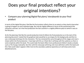 Does your final product reflect your
original intentions?
• Compare your planning/digital flat plans/ storyboards to your final
product
In terms of the digital flat plans I feel like the final product reflects them to an extent as they clearly show what
is going to happen on each individual page. But may be slightly different in terms of the positioning of the
characters and text. So in the final production the text could be in a slightly different place to where it was on
the flat plans.
As for the planning I feel like the overall production kind of reflects the final production as in the start of the
planning document I stated that the graphical style would be to use shapes for the backgrounds and then to
use a rotoscope technique for the characters. This has remained the same throughout all the stages and now is
shown within the final production. I have kept with this as it feels like it will keep with the audience as there is
some simplicity within the book. This could make the book reflect more professional children’s books so books
such as The Hungry Caterpillar. But then with the rotoscope will bring a bit more definition within the book and
this I feel could make it appeal a little more to the secondary audience (parents) as it will show some more
detailed pictures.
 