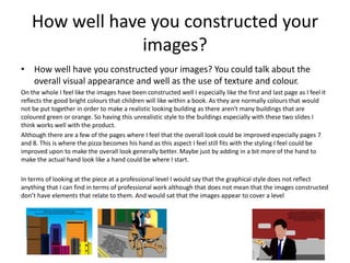 How well have you constructed your
images?
• How well have you constructed your images? You could talk about the
overall visual appearance and well as the use of texture and colour.
On the whole I feel like the images have been constructed well I especially like the first and last page as I feel it
reflects the good bright colours that children will like within a book. As they are normally colours that would
not be put together in order to make a realistic looking building as there aren't many buildings that are
coloured green or orange. So having this unrealistic style to the buildings especially with these two slides I
think works well with the product.
Although there are a few of the pages where I feel that the overall look could be improved especially pages 7
and 8. This is where the pizza becomes his hand as this aspect I feel still fits with the styling I feel could be
improved upon to make the overall look generally better. Maybe just by adding in a bit more of the hand to
make the actual hand look like a hand could be where I start.
In terms of looking at the piece at a professional level I would say that the graphical style does not reflect
anything that I can find in terms of professional work although that does not mean that the images constructed
don’t have elements that relate to them. And would sat that the images appear to cover a level
 