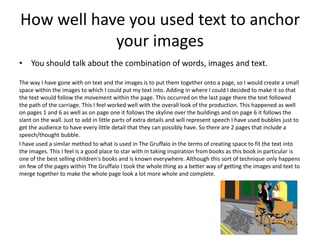 How well have you used text to anchor
your images
• You should talk about the combination of words, images and text.
The way I have gone with on text and the images is to put them together onto a page, so I would create a small
space within the images to which I could put my text into. Adding in where I could I decided to make it so that
the text would follow the movement within the page. This occurred on the last page there the text followed
the path of the carriage. This I feel worked well with the overall look of the production. This happened as well
on pages 1 and 6 as well as on page one it follows the skyline over the buildings and on page 6 it follows the
slant on the wall. Just to add in little parts of extra details and will represent speech I have used bubbles just to
get the audience to have every little detail that they can possibly have. So there are 2 pages that include a
speech/thought bubble.
I have used a similar method to what is used in The Gruffalo in the terms of creating space to fit the text into
the images. This I feel is a good place to star with in taking inspiration from books as this book in particular is
one of the best selling children's books and is known everywhere. Although this sort of technique only happens
on few of the pages within The Gruffalo I took the whole thing as a better way of getting the images and text to
merge together to make the whole page look a lot more whole and complete.
 