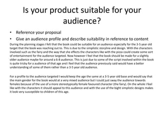 Is your product suitable for your
audience?
• Reference your proposal
• Give an audience profile and describe suitability in reference to content
During the planning stages I felt that the book could be suitable for an audience especially for the 3-5 year old
target that the book was reaching out to. This is due to the simplistic storyline and design. With the characters
involved such as the fairy and the way that she effects the characters like with the pizza could create some sort
of entertainment for the audience targeted. Now however I feel that the book should be made for a slightly
older audience maybe for around a 6-8 audience. This is just due to some of the script involved within the book
is quite tricky for a audience of that age and I feel that the audience previously said would have a better
understanding of some of them rather than a 3-5 year old audience.
For a profile to the audience targeted I would keep the age the same at a 3-5 year old base and would say that
the main gender for the book would at a very mixed audience but I could just sway the audience towards
females because of the use of a more stereotypically female favoured character (the fairy). On the whole I feel
like with the characters it should appeal to this audience and with the use of the bight simplistic designs makes
it look very susceptible to children of this age.
 