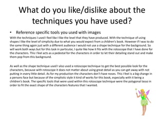 What do you like/dislike about the
techniques you have used?
• Reference specific tools you used with images
With the techniques I used I feel like I like the level that they have produced. With the technique of using
shapes I like the level of simplicity due to what you would expect from a children's book. However if I was to do
the same thing again just with a different audience I would not use a shape technique for the background. So
will work both ways but for this task in particular, I quite like how it fits with the rotoscope that I have done for
the characters. This I feel acts as a pedestal for the characters in order to let their detailing stand out and make
them pop from this background.
As well as the shape technique used I also used a rotoscope technique to get the best possible look for the
characters, because with rotoscope it does not matter about using great detail as you can get away with not
putting in every little detail. As for my production the characters don’t have noses. This I feel is a big change in
a persons face but because of the simplistic style it kind of works for this book, especially with it being a
children's book. The specific tools that were used within this rotoscope technique were the polygonal lasso in
order to fit the exact shape of the characters features that I wanted.
 