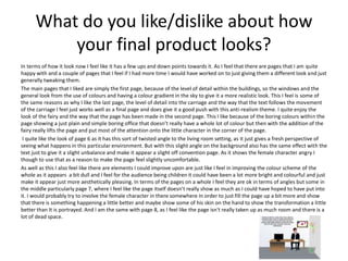 What do you like/dislike about how
your final product looks?
In terms of how it look now I feel like it has a few ups and down points towards it. As I feel that there are pages that I am quite
happy with and a couple of pages that I feel if I had more time I would have worked on to just giving them a different look and just
generally tweaking them.
The main pages that I liked are simply the first page, because of the level of detail within the buildings, so the windows and the
general look from the use of colours and having a colour gradient in the sky to give it a more realistic look. This I feel is some of
the same reasons as why I like the last page, the level of detail into the carriage and the way that the text follows the movement
of the carriage I feel just works well as a final page and does give it a good push with this anti-realism theme. I quite enjoy the
look of the fairy and the way that the page has been made in the second page. This I like because of the boring colours within the
page showing a just plain and simple boring office that doesn’t really have a whole lot of colour but then with the addition of the
fairy really lifts the page and put most of the attention onto the little character in the corner of the page.
I quite like the look of page 6 as it has this sort of twisted angle to the living room setting, as it just gives a fresh perspective of
seeing what happens in this particular environment. But with this slight angle on the background also has the same effect with the
text just to give it a slight unbalance and make it appear a slight off convention page. As it shows the female character angry I
though to use that as a reason to make the page feel slightly uncomfortable.
As well as this I also feel like there are elements I could improve upon are just like I feel in improving the colour scheme of the
whole as it appears a bit dull and I feel for the audience being children it could have been a lot more bright and colourful and just
make it appear just more aesthetically pleasing. In terms of the pages on a whole I feel they are ok in terms of angles but some in
the middle particularly page 7, where I feel like the page itself doesn’t really show as much as I could have hoped to have put into
it. I would probably try to involve the female character in there somewhere in order to just fill the page up a bit more and show
that there is something happening a little better and maybe show some of his skin on the hand to show the transformation a little
better than It is portrayed. And I am the same with page 8, as I feel like the page isn't really taken up as much room and there is a
lot of dead space.
 
