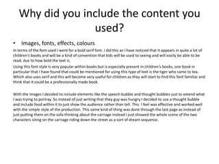 Why did you include the content you
used?
• Images, fonts, effects, colours
In terms of the font used I went for a bold serif font. I did this as I have noticed that it appears in quite a lot of
children's books and will be a kind of convention that kids will be used to seeing and will easily be able to be
read, due to how bold the text is.
Using this font style is very popular within books but is especially present in children's books, one book in
particular that I have found that could be mentioned for using this type of text is the tiger who came to tea.
Which also uses serif and this will become very useful for children as they will start to find this font familiar and
think that it could be a professionally made book.
With the images I decided to include elements like the speech bubble and thought bubbles just to extend what
I was trying to portray. So instead of just writing that they guy was hungry I decided to use a thought bubble
and include food within it to just show the audience rather than tell. This I feel was effective and worked well
with the simple style of the production. This same kind of thing was done through the last page as instead of
just putting them on the sofa thinking about the carriage instead I just showed the whole scene of the two
characters siting on the carriage riding down the street as a sort of dream sequence.
 