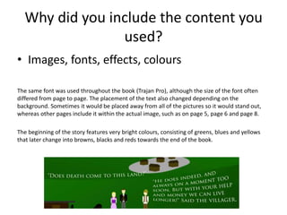 Why did you include the content you
used?
• Images, fonts, effects, colours
The same font was used throughout the book (Trajan Pro), although the size of the font often
differed from page to page. The placement of the text also changed depending on the
background. Sometimes it would be placed away from all of the pictures so it would stand out,
whereas other pages include it within the actual image, such as on page 5, page 6 and page 8.
The beginning of the story features very bright colours, consisting of greens, blues and yellows
that later change into browns, blacks and reds towards the end of the book.
 