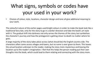 What signs, symbols or codes have
your used in your work?
• Choices of colour, style, locations, character design and tone all give additional meaning to
your work.
The colourful nature of the earlier pages used bright colours in order to make the book look like a
traditional fairy tale, only for the story to go in a darker direction and take the book’s art style
with it. The gradual shift into darkness not only serves the themes of the story, but symbolises
the character’s journey and how the protagonist is getting closer to death no matter where he
goes.
A large majority of the story takes place across (what should be) the English country side. The
characters often come across villages and towns, but no name is ever given to them. This leaves
the actual location unknown to the reader, making the story more mysterious and leaving the
location up to the reader’s imagination. I feel that this helps the person reading put their own
thoughts into the book, which could lead to them relating and connecting with the story more.
 