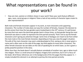 What representations can be found in
your work?
• How are men, women or children shown in your work? Does your work feature different
ages, races, social groups or religions? Does a lack of any variety of character types create its
own representation?
Both male and female characters appear in my work, as main characters and supporting
characters. The number of males does out way the number of females, however the decision to
do this comes from how the two genders were treated back in the 19th century. It’s well known
by many that men were the dominate gender back in those times, so that gender being the most
dominant was done in order to represent the time period correctly. That’s not to say the female
characters aren’t giving any attention though. Some lines of dialogue are meant to be from either
the main male or the main female character, depending on how you view the page’s situation.
The wife of the main character may seem underdeveloped at first, seeing as she is never given a
name and is often seen on the side of the page, but that applies to many other characters. The
other female character we see takes on the role of speaking for an entire town, so she is given a
pretty powerful position in the story.
Other than that, the book doesn’t actually feature somebody of another race, age or delve much
into religion. There is a small amount of religious imagery here and there, but it isn’t a focus of
the book. All of those references are in the backgrounds of the the pages that they appear in. I
simply included this element in an attempt to portray the time period correctly.
 