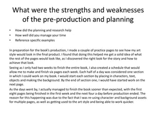 What were the strengths and weaknesses
of the pre-production and planning
• How did the planning and research help
• How well did you manage your time
• Reference specific examples
In preparation for the book’s production, I made a couple of practice pages to see how my art
style would look in the final product. I found that doing this helped me get a solid idea of what
the rest of the pages would look like, as I discovered the right look for the story and how to
achieve that look.
Seeing as I only had two weeks to finish the entire book, I also created a schedule that would
allow me to make and finish six pages each week. Each half of a day was considered one section
in which I could work on my book. I would start each section by placing in characters, text,
objects and making the background. By the end of section one, I would have started work on the
next page.
As the days went by, I actually managed to finish the book sooner than expected, with the first
eight pages being finished in the first week and the next four a day before production ended. The
reason for this happening was due to the fact that I was re-using character and background assets
for multiple pages, as well as getting used to the art style and being able to work quicker.
 