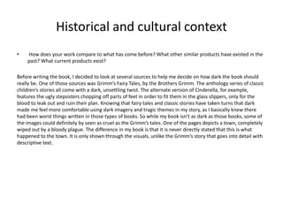 Historical and cultural context
• How does your work compare to what has come before? What other similar products have existed in the
past? What current products exist?
Before writing the book, I decided to look at several sources to help me decide on how dark the book should
really be. One of those sources was Grimm’s Fairy Tales, by the Brothers Grimm. The anthology series of classic
children’s stories all come with a dark, unsettling twist. The alternate version of Cinderella, for example,
features the ugly stepsisters chopping off parts of feet in order to fit them in the glass slippers, only for the
blood to leak out and ruin their plan. Knowing that fairy tales and classic stories have taken turns that dark
made me feel more comfortable using dark imagery and tragic themes in my story, as I basically knew there
had been worst things written in those types of books. So while my book isn’t as dark as those books, some of
the images could definitely by seen as cruel as the Grimm’s tales. One of the pages depicts a town, completely
wiped out by a bloody plague. The difference in my book is that it is never directly stated that this is what
happened to the town. It is only shown through the visuals, unlike the Grimm’s story that goes into detail with
descriptive text.
 