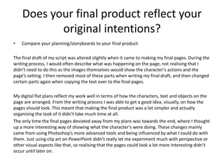 Does your final product reflect your
original intentions?
• Compare your planning/storyboards to your final product
The final draft of my script was altered slightly when it came to making my final pages. During the
writing process, I would often describe what was happening on the page, not realising that I
didn’t need to do this as the images themselves would show the character’s actions and the
page’s setting. I then removed most of these parts when writing my final draft, and then changed
certain parts again when copying the text over to the final pages.
My digital flat plans reflect my work well in terms of how the characters, text and objects on the
page are arranged. From the writing process I was able to get a good idea, visually, on how the
pages should look. This meant that making the final product was a lot simpler and actually
organising the look of it didn’t take much time at all.
The only time the final pages deviated away from my plans was towards the end, where I thought
up a more interesting way of showing what the character’s were doing. These changes mainly
came from using Photoshop’s more advanced tools and being influenced by what I could do with
them. Just using clip art on PowerPoint didn’t really let me experiment much with perspective or
other visual aspects like that, so realising that the pages could look a lot more interesting didn’t
occur until later on.
 