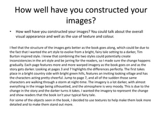 How well have you constructed your
images?
• How well have you constructed your images? You could talk about the overall
visual appearance and well as the use of texture and colour.
I feel that the structure of the images gets better as the book goes along, which could be due to
the fact that I wanted the art style to evolve from a bright, fairy tale setting to a darker, Tim
Burton inspired style. I knew that combining the two styles could potentially create
inconsistencies in the art style and be jarring for the readers, so I made sure the change happens
gradually. Each page features more and more warped imagery as the book goes on and as the
story gets darker. Looking at pages 3 and 7 highlights the differences perfectly. The first takes
place in a bright country side with bright green hills, features an inviting looking village and has
the characters acting pretty cheerful. Jump to page 7, and all of the sudden those same
characters are walking through a storm at night-time. The imagery is a lot darker, with almost
everything in the image being silhouetted, and the atmosphere is very moody. This is due to the
change in the story and the darker turns it takes. I wanted the imagery to represent the change
and show readers that the book isn’t your typical fairy tale.
For some of the objects seen in the book, I decided to use textures to help make them look more
detailed and to make them stand out more.
 