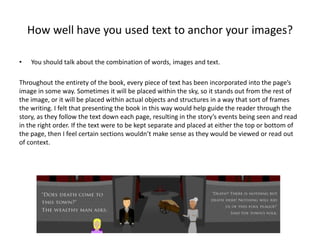 How well have you used text to anchor your images?
• You should talk about the combination of words, images and text.
Throughout the entirety of the book, every piece of text has been incorporated into the page’s
image in some way. Sometimes it will be placed within the sky, so it stands out from the rest of
the image, or it will be placed within actual objects and structures in a way that sort of frames
the writing. I felt that presenting the book in this way would help guide the reader through the
story, as they follow the text down each page, resulting in the story’s events being seen and read
in the right order. If the text were to be kept separate and placed at either the top or bottom of
the page, then I feel certain sections wouldn’t make sense as they would be viewed or read out
of context.
 