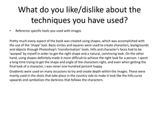 What do you like/dislike about the
techniques you have used?
• Reference specific tools you used with images
Pretty much every aspect of the book was created using shapes, which was accomplished with
the use of the ‘shape’ tool. Basic circles and squares were used to create characters, backgrounds
and objects through Photoshop’s ‘transformation’ tools. Hills and character’s faces had to be
‘warped’ by myself in order to get the right shape and a natural, convincing look. On the other
hand, using shapes definitely made it more difficult to achieve the right look for a person. I spent
a long time trying to get the shape and angle of the characters right, and even when getting the
final look of a character, I was never one-hundred percent happy.
Gradients were used on many occasions to try and create depth within the images. These were
mainly used in the shots that take place in the country side to make it look like the hills curve
upwards and symbolises the darkness that follows the characters.
 