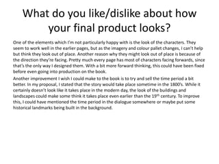 What do you like/dislike about how
your final product looks?
One of the elements which I’m not particularly happy with is the look of the characters. They
seem to work well in the earlier pages, but as the imagery and colour pallet changes, I can’t help
but think they look out of place. Another reason why they might look out of place is because of
the direction they’re facing. Pretty much every page has most of characters facing forwards, since
that’s the only way I designed them. With a bit more forward thinking, this could have been fixed
before even going into production on the book.
Another improvement I wish I could make to the book is to try and sell the time period a bit
better. In my proposal, I stated that the story would take place sometime in the 1800’s. While it
certainly doesn’t look like it takes place in the modern day, the look of the buildings and
landscapes could make some think it takes place even earlier than the 19th century. To improve
this, I could have mentioned the time period in the dialogue somewhere or maybe put some
historical landmarks being built in the background.
 