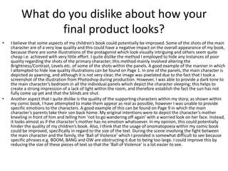 What do you dislike about how your
final product looks?
• I believe that some aspects of my children’s book could potentially be improved. Some of the shots of the main
character are of a very low quality and this could have a negative impact on the overall appearance of my book,
because there are some illustrations of the protagonist which look visually intriguing and others seem quite
cheap i.e. achieved with very little effort. I quite dislike the method I employed to hide any instances of poor
quality regarding the shots of the primary character; this method mainly involved altering the
Brightness/Contrast, Levels etc. of some of the shots within the panels. A good example of the manner in which
I attempted to hide low quality illustrations can be found on Page 1. In one of the panels, the main character is
depicted as yawning, and although it is not very clear, the image was pixelated due to the fact that I took a
screenshot of the illustration from Photoshop during production. However, I was able to provide a dark tone to
the main character’s bedroom in all the individual panels which depict the character sleeping; this helps to
create a strong impression of a lack of light within the room, and therefore establish the fact the sun has not
fully come up yet and that the blinds are shut.
• Another aspect that I quite dislike is the quality of the supporting characters within my story; as shown within
my comic book, I have attempted to make them appear as real as possible, however I was unable to provide
specific emotions to the characters. A good example of this can be found on Page 9 in which the main
character’s parents take their son back home. My original intentions were to depict the character’s mother
kneeling in front of him and telling him ‘not to go wandering off again’ with a worried look on her face. Instead,
it looks almost as if the character’s mother has no emotion whatsoever. In my opinion, this could potentially
hinder the quality of my children’s book. Also, I think that the usage of onomatopoeia within my comic book
could be improved, specifically in regard to the size of the text. During the scene involving the fight between
the main character and the family, the ‘Ball of Violence’ which I provided is somewhat difficult to see because
specific phrases e.g. BOOM, BANG and OW are obstructing it due to being too large. I could improve this by
reducing the size of these pieces of text so that the ‘Ball of Violence’ is a lot easier to see.
 