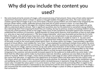 Why did you include the content you
used?
• My comic book primarily consists of images, with occasional areas of text present; these areas of text solely represent
speech from characters which is shown in speech or thought bubbles throughout the story. The main reason why I
created a great deal of images to go in my comic book is because young children are more likely to be intrigued by the
pictures shown within a book, especially pictures that have lots of colour present in them. It is very likely that
significant amounts of text on the pages of a children’s book would bore younger readers who also might not yet be
able to understand specific phrases. Text in significant quantities also has the potential to overwhelm young children,
thus distracting them from enjoying the book they are reading. During my previous analysis of existing children’s books,
I found only small quantities of text on the pages; these areas of text sometimes illustrated speech from characters or
established the emotions of characters. A good example of a book which features small quantities of text on each page
(i.e. only one or two small sentences) is ‘The Very Hungry Caterpillar’ which was illustrated and written by Eric Carle.
Within this book, only small phrases have been used; they are not complicated in any way whatsoever, in which case
children might not be able to relate to the story at all, simply because they are unable to read it. In my own comic
book, I have only used small areas of text because I understood that children would be more interested in the images
of the book, as well as the visual quality shown within them. As shown within my images, I have provided a significant
amount of visual effects, most notably the ‘Lens Flare’. I have employed this technique multiple times within my comic
book; it was used to represent the sun shining in the night sky above the wasteland during the scene in which the main
character leaves his village, and two of them can be seen within the illustration of the kitchen in the main character’s
house. These represent the lights on the ceiling of the kitchen and do well to provide an intriguing effect to the image
of the kitchen. The main reason why I included this effect is so that my work could appear as even more visually
intriguing to the customer and also provide increased aspects for the audience to study within my comic book. I also
think that this effect does well to make my illustrations look real; therefore, audiences are very likely to be able to
relate to my book. Within my images, I have clearly provided a wide range of colour which enhances the appearance of
the scenes that take place, as opposed to the appearance of my book if black and white were the only colours used.
The colours which are shown within my comic book are quite positive; for example, the colour green symbolizes nature
and wellbeing and this colour is very prominent within my book because it represents things like trees and grass. The
reason why I included the colour green in my comic book is so that I could provide contrasting effect in regard to the
nature of the wasteland (which is represented as dry and barren) and the areas of green that are found in the village. I
also assumed that this could help to establish the fact that the village is a place of safety as opposed to the wasteland
that surrounds it.
 