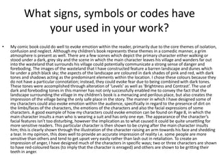 What signs, symbols or codes have
your used in your work?
• My comic book could do well to evoke emotion within the reader, primarily due to the core themes of isolation,
confusion and neglect. Although my children’s book represents these themes in a comedic manner, a grim
atmosphere is present as well. There are a few scenes which depict the primary character either walking or
stood under a dark, grey sky and the scene in which the main character leaves his village and wanders far out
into the wasteland that surrounds his village could potentially communicate a strong sense of danger and
foreboding. The images of the wasteland that I have constructed feature a barren landscape and dunes which
lie under a pitch black sky; the aspects of the landscape are coloured in dark shades of pink and red, with dark
tones and shadows acting as the predominant elements within the location. I chose these colours because they
do not have a particular connotation; instead, they could evoke fear due to being combined with dark tones.
These tones were accomplished through alteration of ‘Levels’ as well as ‘Brightness and Contrast’. The use of
dark and foreboding tones in this manner has not only successfully enabled me to convey the fact that the
landscape surrounding the village in my children’s book is a menacing and perilous place, but also creates the
impression of the village being the only safe place in the story. The manner in which I have designed some of
my characters could also evoke emotion within the audience, specifically in regard to the presence of dirt on
the limbs/faces of the characters, the emotions of the characters and also the facial expressions of some
characters. A good example of how my characters could evoke emotion can be found on Page 8, in which the
main character insults a man who is wearing a suit and has only one eye. The appearance of the character’s
facial features isn’t too disturbing, however the implication as to what caused it could be quite unsettling for
more sensitive readers. This particular character is then shown to be crying after the main character insults
him; this is clearly shown through the illustration of the character raising an arm towards his face and shedding
a tear. In my opinion, this does well to provide an accurate impression of reality i.e. some people are more
sensitive than others and tend to get upset very easily rather than lash out in retaliation. To create an
impression of anger, I have designed much of the characters in specific ways; two or three characters are shown
to have red-coloured faces (to imply that the character is enraged) and others are shown to be gritting their
teeth in anger.
 