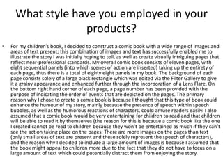 What style have you employed in your
products?
• For my children’s book, I decided to construct a comic book with a wide range of images and
areas of text present; this combination of images and text has successfully enabled me to
illustrate the story I was initially hoping to tell, as well as create visually intriguing pages that
reflect near-professional standards. My overall comic book consists of eleven pages, with
eight sequential panels (into which scenes of action are inserted) taking up the entirety of
each page, thus there is a total of eighty eight panels in my book. The background of each
page consists solely of a large black rectangle which was edited via the Filter Gallery to give
it a grainy appearance and enhanced further through the incorporation of a Lens Flare. On
the bottom right hand corner of each page, a page number has been provided with the
purpose of indicating the order of events that are depicted on the pages. The primary
reason why I chose to create a comic book is because I thought that this type of book could
enhance the humour of my story, mainly because the presence of speech within speech
bubbles, as well as the humorous reactions of characters, could amuse readers easily. I also
assumed that a comic book would be very entertaining for children to read and that children
will be able to read it by themselves (the reason for this is because a comic book like the one
I created cannot be read to children because they won’t be entertained as much if they can’t
see the action taking place on the pages. There are more images on the pages than text
(only small areas of text are present and these solely represent the speech of characters),
and the reason why I decided to include a large amount of images is because I assumed that
the book might appeal to children more due to the fact that they do not have to focus on a
large amount of text which could potentially distract them from enjoying the story.
 