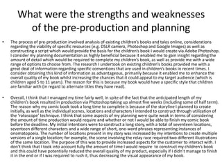 What were the strengths and weaknesses
of the pre-production and planning
• The process of pre-production involved analysis of existing children’s books and tales online, considerations
regarding the viability of specific resources (e.g. DSLR camera, Photoshop and Google Images) as well as
constructing a script which would provide the basis for the children’s book I would create via Adobe Photoshop.
I consider my planning documentation as highly beneficial because it enabled me to gain insight regarding the
amount of detail which would be required to complete my children’s book, as well as provide me with a wide
range of options to choose from. The research I undertook on existing children’s books provided me with a
great deal of information regarding specific conventions that are used in children’s books in recent times. I
consider obtaining this kind of information as advantageous, primarily because it enabled me to enhance the
overall quality of my book whilst increasing the chances that it could appeal to my target audience (which is
children aged 5 to 11 years). The reason for this is because my book would have a specific style that children
are familiar with (in regard to alternate titles they have read).
• Overall, I think that I managed my time fairly well, in spite of the fact that the anticipated length of my
children’s book resulted in production via Photoshop taking up almost five weeks (including some of half term).
The reason why my comic book took a long time to complete is because of the storyline I planned to create
initially, as well as the individual scenes, locations and characters I intended to construct through utilization of
the ‘rotoscope’ technique. I think that some aspects of my planning were quite weak in terms of considering
the amount of time production would require and whether or not I would be able to finish my comic book
before the deadline. My initial intentions were to construct a long story, with a total of seventeen locations,
seventeen different characters and a wide range of short, one-word phrases representing instances of
onomatopoeia. The number of locations present in my story was increased by my intentions to create multiple
versions of a single location; for example, the scene involving the relay race required two different illustrations
of the same location. The purpose of this was to provide increased aspects for the customer to interact with. I
don’t think that I took into account fully the amount of time I would require to construct my children’s book
and this could have potentially reduced the overall quality of my product, especially if I didn’t manage to finish
it in the end or if I was required to rush it, thus decreasing the visual appearance of my book.
 