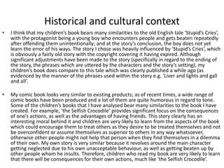 Historical and cultural context
• I think that my children’s book bears many similarities to the old English tale ‘Stupid’s Cries’,
with the protagonist being a young boy who encounters people and gets beaten repeatedly
after offending them unintentionally; and at the story’s conclusion, the boy does not yet
learn the error of his ways. The story I chose was heavily influenced by ‘Stupid’s Cries’, which
is obviously a fairly old story with the copyright covering it having expired. Although
significant adjustments have been made to the story (specifically in regard to the ending of
the story, the phrases which are uttered by the characters and the story’s setting), my
children’s book does compare to this tale which was clearly published a while ago (as
evidenced by the manner of the phrases used within the story e.g. ‘Liver and lights and gall
and all’.
• My comic book looks very similar to existing products; as of recent times, a wide range of
comic books have been produced and a lot of them are quite humorous in regard to tone.
Some of the children’s books that I have analysed bear many similarities to the book I have
created. For example, ‘the Selfish Crocodile’ provides significant focus on the consequences
of one’s actions, as well as the advantages of having friends. This story clearly has an
interesting moral behind it and children are very likely to learn from the aspects of the book
which could encourage them to treat others as they desire to be treated themselves and not
be overconfident or assume themselves as superior to others in any way whatsoever,
otherwise other people might not help that person when they find themselves in a dilemma
of their own. My own story is very similar because it revolves around the main character
getting neglected due to his own unacceptable behaviour, as well as getting beaten up by
other people whom he insults. Therefore, children who read my book are very likely to learn
that there will be consequences for their own actions, much like ‘the Selfish Crocodile’.
 