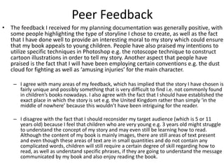 Peer Feedback
• The feedback I received for my planning documentation was generally positive, with
some people highlighting the type of storyline I chose to create, as well as the fact
that I have done well to provide an interesting moral to my story which could ensure
that my book appeals to young children. People have also praised my intentions to
utilize specific techniques in Photoshop e.g. the rotoscope technique to construct
cartoon illustrations in order to tell my story. Another aspect that people have
praised is the fact that I will have been employing certain conventions e.g. the dust
cloud for fighting as well as ‘amusing injuries’ for the main character.
– I agree with many areas of my feedback, which has implied that the story I have chosen is
fairly unique and possibly something that is very difficult to find i.e. not commonly found
in children’s books nowadays. I also agree with the fact that I should have established the
exact place in which the story is set e.g. the United Kingdom rather than simply ‘in the
middle of nowhere’ because this wouldn’t have been intriguing for the reader.
– I disagree with the fact that I should reconsider my target audience (which is 5 or 11
years old) because I feel that children who are very young e.g. 3 years old might struggle
to understand the concept of my story and may even still be learning how to read.
Although the content of my book is mainly images, there are still areas of text present
and even though these areas of text are in small quantities and do not contain any
complicated words, children will still require a certain degree of skill regarding how to
read, as well as understand specific phrases, if they are going to understand the message
communicated by my book and also enjoy reading the book.
 